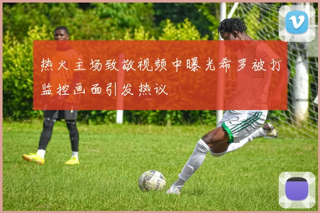 热火主场致敬视频中曝光希罗被打监控画面引发热议