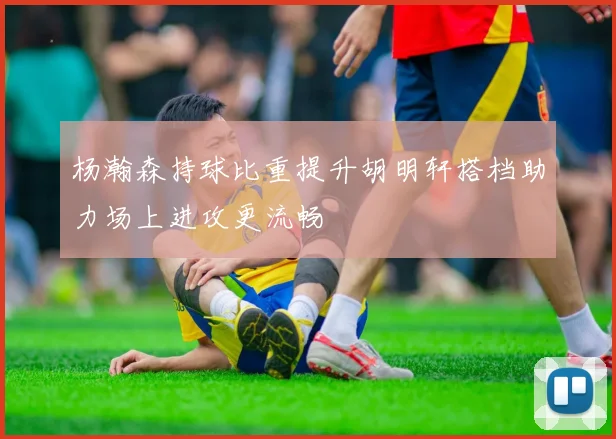 杨瀚森持球比重提升胡明轩搭档助力场上进攻更流畅